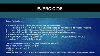 Casos Particulares:
Si n = m = 1, f : A ⊂ R → R es una función real de variable real.
Si n > 1, m = 1, f : A ⊂ R n → R es una función real de n variables o de variable vectorial.
Si n = 1, m > 1, f : A ⊂ R → R m es una función vectorial de variable real.
Si n > 1, m > 1, f : A ⊂ R n → R m es una función vectorial de variable vectorial.
Si n = m = 1, f : A ⊂ R → R Gráfica de f : (x, y) ∈ R 2/y = f(x)
Si n > 1, m = 1, f : A ⊂ R n → R Gráfica de f : (x1, x2, · · · , xn, y) ∈ R n+1/y = f(x1, x2,
· · · , xn) n = 2: (x, y, z) ∈ R 3/z = f(x, y)
DEF. Se dice que f : A ⊂ R n → R m es continua en ~a ∈ A si:
1 ~a ∈ Ais(A) ⊂ A o 2 ~a ∈ A ′ tal que:
existe lim ~x→~a f(~x) =~l
~l = f(~a)
PROP. Se dice que f : A ⊂ R n → R m es continua en ~a ∈ A si sus m funciones componentes lo son.
EJERCICIOS
 