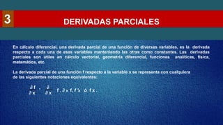 DERIVADAS PARCIALES
3
En cálculo diferencial, una derivada parcial de una función de diversas variables, es la derivada
respecto a cada una de esas variables manteniendo las otras como constantes. Las derivadas
parciales son útiles en cálculo vectorial, geometría diferencial, funciones analíticas, física,
matemática, etc.
La derivada parcial de una función f respecto a la variable x se representa con cualquiera
de las siguientes notaciones equivalentes:
∂ f , ∂
∂ x ∂ x
f , ∂ x f, f 'x ó f x .
 