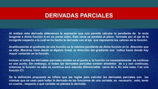 DERIVADAS PARCIALES
Al realizar esta derivada obtenemos la expresión que nos permite calcular la pendiente de la recta
tangente a dicha función A en un punto dado. Esta recta es paralela al plano formado por el eje de la
incógnita respecto a la cual se ha hecho la derivada con el eje que representa los valores de la función.
Analíticamente el gradiente de una función es la máxima pendiente de dicha función en la dirección que
se elija. Mientras visto desde el álgebra lineal, la dirección del gradiente nos indica hacia donde hay
mayor variación en la función.
Incluso si todas las derivadas parciales existen en el punto a, la función no necesariamente es continua
en ese punto. Sin embargo, si todas las derivadas parciales existen alrededor de a y son continuas,
entonces la función no sólo es continua sino además diferenciable cerca de a. En este caso, f es una
función C1.
De la definición propuesta se infiere que las reglas para calcular las derivadas parciales son las
mismas que se usan para hallar la derivada de las funciones de una variable, es necesario , solo, tener
en cuenta , respecto a qué variable se plantea la derivada.
 