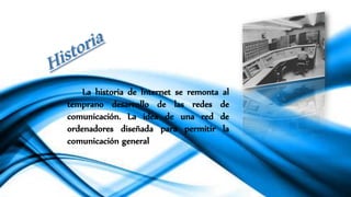 La historia de Internet se remonta al
temprano desarrollo de las redes de
comunicación. La idea de una red de
ordenadores diseñada para permitir la
comunicación general
 