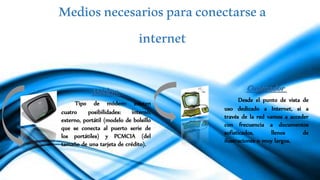 Mediosnecesariosparaconectarsea
internet
Ordenador
Desde el punto de vista de
uso dedicado a Internet, si a
través de la red vamos a acceder
con frecuencia a documentos
sofisticados, llenos de
ilustraciones o muy largos.
Módem
Tipo de módem: existen
cuatro posibilidades: interno,
externo, portátil (modelo de bolsillo
que se conecta al puerto serie de
los portátiles) y PCMCIA (del
tamaño de una tarjeta de crédito).
 
