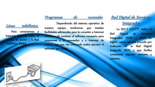Línea telefónica
Para conectarnos a
Internet debemos tener, al
menos, un acceso a la Red
Telefónica Básica.
Programas de conexión
Dependiendo del sistema operativo de
nuestro equipo, tendremos que instalar
facilidades adicionales para la conexión a Internet
Windows 95 contiene el software necesario para
conectarse a su proveedor y a Internet, de
manera que una vez conectado podrá ejecutar el
software que desee.
Red Digital de Servicios
Integrados
La UIT-T (CCITT) define la
Red Digital de Servicios
Integrados (RDSI o ISDN en
inglés) como: red que procede por
evolución de la Red Digital
Integrada (RDI) y que facilita
conexiones digitales extremo a
extremo.
 
