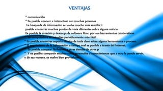 VENTAJAS
* comunicación
* Es posible conocer e interactuar con muchas personas
La búsqueda de información se vuelve mucho más sencilla, t
posible encontrar muchos puntos de vista diferentes sobre alguna noticia.
Es posible la creación y descarga de software libre, por sus herramientas colaborativas.
* La computadora se actualiza periódicamente más fácil
* Es posible encontrar soporte técnico de toda clase sobre alguna herramienta o proceso.
* El seguimiento de la información a tiempo real es posible a través del Internet.
* Es posible comprar fácilmente a otras tiendas de otros p
* Y es posible compartir muchas cosas personales o conocimientos que a otro le puede servir,
y de esa manera, se vuelve bien provechoso
 