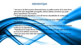 DESVENTAJAS
* Así como es de fácil encontrar información buena, es posible encontrar de la misma forma
información mala, desagradable (pornografía, violencia explícita, terrorismo) que puede
afectar especialmente a los menores.
* Te genera una gran dependencia o vicio del internet, descuidándote de muchas cosas
personales o laborales.
* Hace que los estudiantes se esfuercen menos en hacer sus tareas, debido a la mala práctica
del copy/paste.
* El principal puente de la piratería es el internet
* Dependencia de procesos. Si hay un corte de internet, hay muchos procesos que se quedan
varados por esa dependencia.
* Dependencia de energía eléctrica. Si hay un corte de energía en la casa, adiós internet (no
es el caso de la telefonía convencional).
* Hace que nazcan otros males tales como el spam, el malware, la proliferación de los virus,
el phising, etc.
 