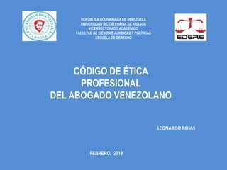 REPÚBLICA BOLIVARIANA DE VENEZUELA
UNIVERSIDAD BICENTENARIA DE ARAGUA
VICERRECTORADO ACADÉMICO
FACULTAD DE CIENCIAS JURÍDICAS Y POLÍTICAS
ESCUELA DE DERECHO
CÓDIGO DE ÉTICA
PROFESIONAL
DEL ABOGADO VENEZOLANO
LEONARDO ROJAS
FEBRERO, 2019
 