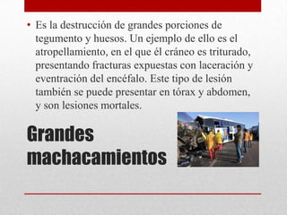 • Es la destrucción de grandes porciones de
  tegumento y huesos. Un ejemplo de ello es el
  atropellamiento, en el que él cráneo es triturado,
  presentando fracturas expuestas con laceración y
  eventración del encéfalo. Este tipo de lesión
  también se puede presentar en tórax y abdomen,
  y son lesiones mortales.

Grandes
machacamientos
 