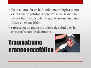 • Es la alteración en la función neurológica u otra
  evidencia de patología cerebral a causa de una
  fuerza traumática externa que ocasione un daño
  físico en el encéfalo.
• representa un grave problema de salud y es la
  causa más común de muerte.


Traumatismo
craneoencefálico
 