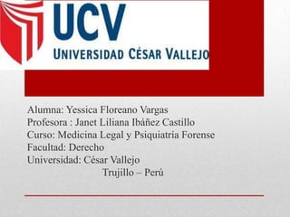 Alumna: Yessica Floreano Vargas
Profesora : Janet Liliana Ibáñez Castillo
Curso: Medicina Legal y Psiquiatría Forense
Facultad: Derecho
Universidad: César Vallejo
                  Trujillo – Perú
 