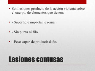 • Son lesiones producto de la acción violenta sobre
  el cuerpo, de elementos que tienen:

• - Superficie impactante roma.

• - Sin punta ni filo.

• - Peso capaz de producir daño.




Lesiones contusas
 