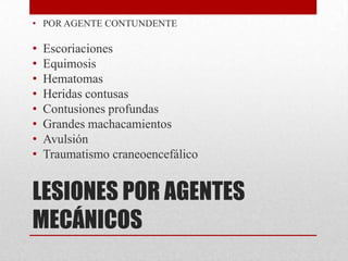 • POR AGENTE CONTUNDENTE

•   Escoriaciones
•   Equimosis
•   Hematomas
•   Heridas contusas
•   Contusiones profundas
•   Grandes machacamientos
•   Avulsión
•   Traumatismo craneoencefálico


LESIONES POR AGENTES
MECÁNICOS
 