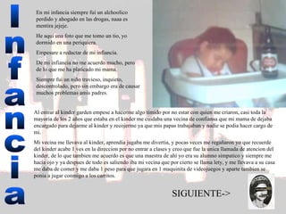 Infancia En mi infancia siempre fui un alchoolico perdido y ahogado en las drogas, naaa es mentira jejeje.  He aquí una foto que me tomo un tio, yo dormido en una periquiera.  Empesare a redactar de mi infiancia.  De mi infiancia no me acuerdo mucho, pero de lo que me ha platicado mi mama. Siempre fui un niño travieso, inquieto, descontrolado, pero sin embargo era de causar muchos problemas amis padres. Al entrar al kinder garden empese a hacerme algo timido por no estar con quien me criaron, casi toda la mayoria de los 2 años que estaba en el kinder me cuidaba una vecina de confiansa que mi mama de dejaba encargado para dejarme al kinder y recojerme ya que mis papas trabajaban y nadie se podia hacer cargo de mi.  Mi vecina me llevava al kinder, aprendia jugaba me divertia, y pocas veces me regañaron yo que recuerde del kinder acabe 1 ves en la direccion por no entrar a clases y creo que fue la unica llamada de atencion del kinder, de lo que tambien me acuerdo es que una maestra de ahí yo era su alumno simpatico y siempre me hacia ojo y ya despues de todo es saliendo iba mi vecina que por cierto se llama lety, y me llevava a su casa me daba de comer y me daba 1 peso para que jugara en 1 maquinita de videojuegos y aparte tambien se ponia a jugar conmigo a los carritos.  SIGUIENTE-> 