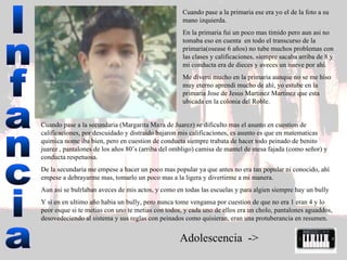 Infancia Cuando pase a la primaria ese era yo el de la foto a su mano izquierda.  En la primaria fui un poco mas timido pero aun asi no tomaba eso en cuenta  en todo el transcurso de la primaria(osease 6 años) no tube muchos problemas con las clases y calificaciones, siempre sacaba arriba de 8 y mi conducta era de dieces y aveces un nueve por ahí.  Me diverti mucho en la primaria aunque no se me hiso muy eterno aprendi mucho de ahí, yo estube en la primaria Jose de Jesus Martinez Martinez que esta ubicada en la colonia del Roble.  Cuando pase a la secundaria (Margarita Maza de Juarez) se dificulto mas el asunto en cuestion de calificaciones, por descuidado y distraido bajaron mis calificaciones, es asunto es que en matematicas quimica nome iba bien, pero en cuestion de conducta siempre trabata de hacer todo peinado de benito juarez , pantalones de los años 80’s (arriba del ombligo) camisa de mantel de mesa fajada (como señor) y conducta respetuosa.  De la secundaria me empese a hacer un poco mas popular ya que antes no era tan popular ni conocido, ahí empese a debrayarme mas, tomarlo un poco mas a la ligera y divertirme a mi manera. Aun asi se bulrlaban aveces de mis actos, y como en todas las escuelas y para algien siempre hay un bully Y si en en ultimo año habia un bully, pero nunca tome vengansa por cuestion de que no era 1 eran 4 y lo peor esque si te metias con uno te metias con todos, y cada uno de ellos era un cholo, pantalones aguaddos, desovedeciendo al sistema y sus reglas con peinados como quisieran, eran una protuberancia en resumen.  A dolescencia  -> 