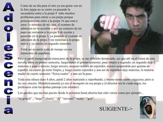 Adolescencia Como de un dia para el otro ya era quien ven en la foto jajaja no es cierto ya pasando la secundaria entre a la prepa 9  tube muchos problemas para entrar a esa prepa porque principalmente entre a la prepa 16 que esta a unos 1o minutos de mi casa, el examen de admision no lo acredite y por un contacto de mi papa me metieron a la prepa 9 de oyente y presente en la prepa 3, ya pasando el examen de admision de la prepa 3 me meterian a la prepa nueve y ya estaria en segundo semestre.  Total asi no perdi nada de tiempo en ese transcurso de papeleos.  Pero si perdi tiempo en en transcurso de la prepa, se me dificulto demasiado, asi que ahí va el trama de esta novela, entre en primer semestre, luego repeti el primer semestre, pase limpio a segundo, en segundo deje 2 materias y pase a tercero, luego tercero, despues tercero de repetidor, tercero suspendido por quintas de español, en cuarto ya entre limpio, y luego cuarto repetidor y aun asi de repetidor deje materias, la materia madre de cuarto semestre “fisica cuatro” y aun asi la pase.  Toda esta odisea duro 4 años, perdi 2 años reptiendo y reporbando, y bueno nome siento orguyoso, pero si les soy sincero. Metaforicamente yo era el mosquito en esa prepa y el director era la viuda negra, los profesores eran las arañas patonas (sin ofender).  Los apodos que me han puesto desde la primaria hasta ahortia han sido varios como por ejemplo...  “ el grinch” , “large” “charly” “dj” “nirvano” “wally” “goli”.  SUIGIENTE-> 