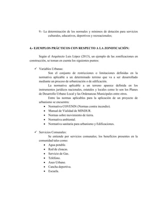 9.- La determinación de los normales y mínimos de dotación para servicios
culturales, educativos, deportivos y recreacionales;
4.- EJEMPLOS PRÁCTICOS CON RESPECTO A LA ZONIFICACIÓN:
Según el Arquitecto Luis López (2013), un ejemplo de las zonificaciones en
construcción, se toman en cuenta los siguientes puntos:
 Variables Urbanas:
Son el conjunto de restricciones o limitaciones definidas en la
normativa aplicable a un determinado terreno que va a ser desarrollado
mediante un proceso de urbanización o de edificación.
La normativa aplicable a un terreno aparece definida en los
instrumentos jurídicos nacionales, estatales y locales como lo son los Planes
de Desarrollo Urbano Local y las Ordenanzas Municipales entre otros.
Entre las normas aplicables para la aplicación de un proyecto de
urbanismo se encuentra:
 Normativa COVENIN (Normas contra incendio).
 Manual de Vialidad de MINDUR.
 Normas sobre movimiento de tierra.
 Normativa ambiental.
 Normativa sanitaria para urbanismo y Edificaciones.
 Servicios Comunales:
Se entiende por servicios comunales; los beneficios presentes en la
comunidad tales como:
 Agua potable.
 Red de cloacas.
 Servicio de Gas.
 Teléfono.
 Aseo Urbano.
 Cancha deportiva.
 Escuela.
 