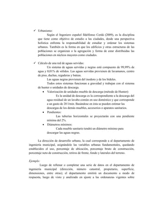  Urbanismo:
Según el Ingeniero español Ildelfonso Cerdá (2009), es la disciplina
que tiene como objetivo de estudio a las ciudades, desde una perspectiva
holística enfrenta la responsabilidad de estudiar y ordenar los sistemas
urbanos. También es la forma en que los edificios y otras estructuras de las
poblaciones se organizan o la agregación y forma de estar distribuidas las
poblaciones en núcleos mayores como ciudades.
 Cálculo de una red de aguas servidas:
Un sistema de aguas servidas y negras está compuesto de 99,99% de
agua y 0,01% de sólidos. Las aguas servidas provienen de lavamanos, centro
de piso, duchas, regaderas y bateas.
Las aguas negras provienen del inodoro y de los bideles.
Todos estos sistemas funcionan a gravedad y trabajan con el sistema
de hunter o unidades de descarga.
 Valorización de unidades mueble de descarga (método de Hunter):
Es la unidad de descarga es la correspondiente a la descarga del
agua residual de un lavabo común en uso doméstico y que corresponde
a un gasto de 20 l/min. Basándose en ésta se pueden estimar las
descargas de los demás muebles, accesorios o aparatos sanitarios.
 Pendientes:
Las tuberías horizontales se proyectarán con una pendiente
mínima del 2%.
 Diámetros mínimos:
Cada mueble sanitario tendrá un diámetro mínimo para
descargar las aguas negras.
La dirección de desarrollo urbano, la cual corresponde a al departamento de
ingeniería municipal, asignándole las variables urbanas fundamentales, quedando
establecidos el uso, porcentaje de ubicación, porcentaje bruto de construcción,
porcentaje neto de construcción, retiros de frente, fondo y laterales del terreno.
Ejemplo:
Luego de rellenar o completar una serie de datos en el departamento de
ingeniería municipal (dirección, número catastral, propietario, superficie,
dimensiones, entre otras); el departamento emitirá un documento a modo de
respuesta, luego de visto y analizado en ajuste a las ordenanzas vigentes sobre
 