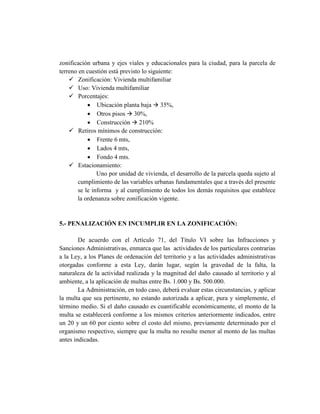 zonificación urbana y ejes viales y educacionales para la ciudad, para la parcela de
terreno en cuestión está previsto lo siguiente:
 Zonificación: Vivienda multifamiliar
 Uso: Vivienda multifamiliar
 Porcentajes:
 Ubicación planta baja  35%,
 Otros pisos  30%,
 Construcción  210%
 Retiros mínimos de construcción:
 Frente 6 mts,
 Lados 4 mts,
 Fondo 4 mts.
 Estacionamiento:
Uno por unidad de vivienda, el desarrollo de la parcela queda sujeto al
cumplimiento de las variables urbanas fundamentales que a través del presente
se le informa y al cumplimiento de todos los demás requisitos que establece
la ordenanza sobre zonificación vigente.
5.- PENALIZACIÓN EN INCUMPLIR EN LA ZONIFICACIÓN:
De acuerdo con el Artículo 71, del Título VI sobre las Infracciones y
Sanciones Administrativas, enmarca que las actividades de los particulares contrarias
a la Ley, a los Planes de ordenación del territorio y a las actividades administrativas
otorgadas conforme a esta Ley, darán lugar, según la gravedad de la falta, la
naturaleza de la actividad realizada y la magnitud del daño causado al territorio y al
ambiente, a la aplicación de multas entre Bs. 1.000 y Bs. 500.000.
La Administración, en todo caso, deberá evaluar estas circunstancias, y aplicar
la multa que sea pertinente, no estando autorizada a aplicar, pura y simplemente, el
término medio. Si el daño causado es cuantificable económicamente, el monto de la
multa se establecerá conforme a los mismos criterios anteriormente indicados, entre
un 20 y un 60 por ciento sobre el costo del mismo, previamente determinado por el
organismo respectivo, siempre que la multa no resulte menor al monto de las multas
antes indicadas.
 