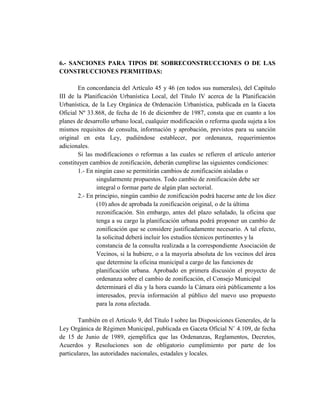 6.- SANCIONES PARA TIPOS DE SOBRECONSTRUCCIONES O DE LAS
CONSTRUCCIONES PERMITIDAS:
En concordancia del Artículo 45 y 46 (en todos sus numerales), del Capítulo
III de la Planificación Urbanística Local, del Título IV acerca de la Planificación
Urbanística, de la Ley Orgánica de Ordenación Urbanística, publicada en la Gaceta
Oficial Nº 33.868, de fecha de 16 de diciembre de 1987, consta que en cuanto a los
planes de desarrollo urbano local, cualquier modificación o reforma queda sujeta a los
mismos requisitos de consulta, información y aprobación, previstos para su sanción
original en esta Ley, pudiéndose establecer, por ordenanza, requerimientos
adicionales.
Si las modificaciones o reformas a las cuales se refieren el artículo anterior
constituyen cambios de zonificación, deberán cumplirse las siguientes condiciones:
1.- En ningún caso se permitirán cambios de zonificación aisladas o
singularmente propuestos. Todo cambio de zonificación debe ser
integral o formar parte de algún plan sectorial.
2.- En principio, ningún cambio de zonificación podrá hacerse ante de los diez
(10) años de aprobada la zonificación original, o de la última
rezonificación. Sin embargo, antes del plazo señalado, la oficina que
tenga a su cargo la planificación urbana podrá proponer un cambio de
zonificación que se considere justificadamente necesario. A tal efecto,
la solicitud deberá incluir los estudios técnicos pertinentes y la
constancia de la consulta realizada a la correspondiente Asociación de
Vecinos, si la hubiere, o a la mayoría absoluta de los vecinos del área
que determine la oficina municipal a cargo de las funciones de
planificación urbana. Aprobado en primera discusión el proyecto de
ordenanza sobre el cambio de zonificación, el Consejo Municipal
determinará el día y la hora cuando la Cámara oirá públicamente a los
interesados, previa información al público del nuevo uso propuesto
para la zona afectada.
También en el Artículo 9, del Título I sobre las Disposiciones Generales, de la
Ley Orgánica de Régimen Municipal, publicada en Gaceta Oficial N˚ 4.109, de fecha
de 15 de Junio de 1989, ejemplifica que las Ordenanzas, Reglamentos, Decretos,
Acuerdos y Resoluciones son de obligatorio cumplimiento por parte de los
particulares, las autoridades nacionales, estadales y locales.
 