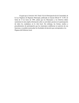 Al igual que el Artículo 168, Título X de la Participación de la Comunidad, de
la Ley Orgánica de Régimen Municipal, publicada en Gaceta Oficial N˚ 4.109, de
fecha de 15 de Junio de 1989, señala que los Municipios y los Distritos deben
suministrar la más amplia información sobre su actividad y promover la participación
de todos los ciudadanos en la vida local. Sin embargo, las formas, medios y
procedimientos de participación que los municipios establezcan en ejercicio de sus
funciones, no podrán menoscabar las facultades de decisión que corresponden a los
Órganos del Gobierno local.
 