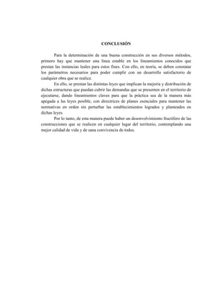 CONCLUSIÓN
Para la determinación de una buena construcción en sus diversos métodos,
primero hay que mantener una línea estable en los lineamientos conocidos que
prestan las instancias leales para estos fines. Con ello, en teoría, se deben constatar
los parámetros necesarios para poder cumplir con un desarrollo satisfactorio de
cualquier obra que se realice.
En ello, se prestan las distintas leyes que implican la mejoría y distribución de
dichas estructuras que puedan cubrir las demandas que se presenten en el territorio de
ejecutarse, dando lineamientos claves para que la práctica sea de la manera más
apegada a las leyes posible, con directrices de planes esenciales para mantener las
normativas en orden sin perturbar las establecimientos logrados y planteados en
dichas leyes.
Por lo tanto, de esta manera puede haber un desenvolvimiento fructífero de las
construcciones que se realicen en cualquier lugar del territorio, contemplando una
mejor calidad de vida y de sana convivencia de todos.
 