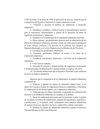 4.109, de fecha 15 de Junio de 1989, la aplicación de esta ley consta de que la
competencia del Ejecutivo Nacional en materia urbanística es de:
1.- Formular y ejecutar la política de ordenación y desarrollo
urbanístico.
2.- Establecer, coordinar y unificar normas y procedimientos técnicos
para la realización, mantenimiento y control de la ejecución de obras de
ingeniería, arquitectura y urbanismo.
3.- Establecer los instrumentos de la ordenación urbanística nacional.
4.- Dictar normas y procedimientos técnicos para la elaboración de los
planes de ordenación urbanística nacional y local, así como para la aprobación
de éstos últimos conforme a lo previsto en la presente Ley Orgánica de
Régimen Municipal y en la Ley Orgánica para la Ordenación del Territorio.
5.- Coordinar las actuaciones urbanísticas.
6.- Constituir patrimonios públicos de suelos a los fines de la
ordenación urbanística.
7.- Establecer mecanismos financieros a los fines de la ordenación
urbanística.
8.- Crear nuevas ciudades.
9.- Estimular la creación y fortalecimiento de organismos municipales
e intermunicipales de planificación y gestión urbana y cooperar con éstos.
10.- Las demás atribuciones que el Ejecutivo Nacional le que confieran
las leyes en materia urbanística.
Mientras que la competencia de los Municipios en materia urbanística
comprende de:
1.- Elaborar y aprobar los planes de desarrollo urbano local. A tal
efecto los Consejos crearán los organismos técnicos competentes y solicitarán
la cooperación de los demás órganos con competencia urbanística.
2.- Velar para que los planes nacionales y regionales de ordenación del
territorio y de ordenación urbanística se cumplan en su ámbito.
3.- Dictar las ordenanzas necesarias para la ejecución, control y gestión
de los planes en materia de zonificación, régimen de arquitectura, ingeniería y
construcciones, y, en general, sobre cualesquiera otras materias urbanísticas
de carácter local, con sujeción a las leyes, reglamentos y planes nacionales.
4.- Elaborar los planes de ordenación urbanística cuando el Ejecutivo
Nacional delegue en ellos esta atribución.
 