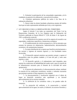 5.- Estimular la participación de las comunidades organizadas y de la
ciudadanía en general en la elaboración y ejecución de los planes.
6.- Constituir patrimonios públicos de suelos a los fines de la
ordenación urbanística.
7.- Ejercer todas las demás facultades urbanísticas propias del ámbito
local que no estén expresamente atribuidas por la ley a otro organismo.
 LEY ORGÁNICA PARA LA ORDENACIÓN DEL TERRITORIO:
Según el Artículo 3 (en todos sus numerales), del Título I de las
Disposiciones Generales, de la Ley Orgánica para la Ordenación del
Territorio, publicada en Gaceta Oficial N˚ 3.238, de fecha 11 de Agosto de
1983, su aplicación consta de:
1.- La definición de los mejores usos de los espacios de acuerdo a sus
capacidades, condiciones específicas y limitaciones ecológicas.
2.- El establecimiento de criterios prospectivos y de los principios que
orienten los procesos de urbanización, industrialización, desconcentración
económica y de asentamientos humanos.
3.- La mejor distribución de la riqueza que beneficie prioritariamente a
los sectores y regiones de menores ingresos y a las localidades menos
favorecidas.
4.- El desarrollo regional armónico que permita corregir y superar el
desequilibrio entre las grandes ciudades y el resto del país, y entre unas
regiones y otras;
5.- El desarrollo agrícola y el ordenamiento rural integrados, para
mejorar las condiciones de habitabilidad del medio rural y para la creación de
la infraestructura necesaria para el fomento de la actividad del sector
agropecuario;
6.- El proceso de urbanización y la desconcentración urbana, mediante
la creación de las condiciones económicas, sociales y culturales necesarias
que permitan controlar el flujo migratorio a las ciudades.
7.- La desconcentración y localización industrial con el objeto de
lograr un desarrollo económico más equilibrado y un racional
aprovechamiento de los recursos naturales;
8.- La definición de los corredores viales y las grandes redes de
transporte;
9.- La protección del ambiente, y la conservación y racional
aprovechamiento de las aguas, los suelos, el subsuelo, los recursos forestales y
 