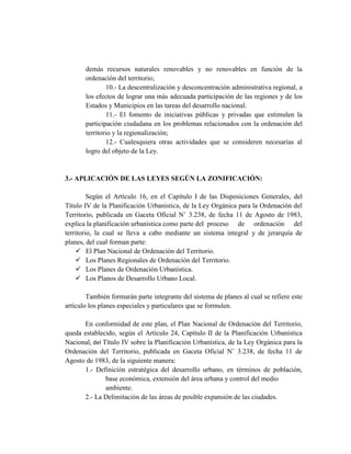 demás recursos naturales renovables y no renovables en función de la
ordenación del territorio;
10.- La descentralización y desconcentración administrativa regional, a
los efectos de lograr una más adecuada participación de las regiones y de los
Estados y Municipios en las tareas del desarrollo nacional.
11.- El fomento de iniciativas públicas y privadas que estimulen la
participación ciudadana en los problemas relacionados con la ordenación del
territorio y la regionalización;
12.- Cualesquiera otras actividades que se consideren necesarias al
logro del objeto de la Ley.
3.- APLICACIÓN DE LAS LEYES SEGÚN LA ZONIFICACIÓN:
Según el Artículo 16, en el Capítulo I de las Disposiciones Generales, del
Título IV de la Planificación Urbanística, de la Ley Orgánica para la Ordenación del
Territorio, publicada en Gaceta Oficial N˚ 3.238, de fecha 11 de Agosto de 1983,
explica la planificación urbanística como parte del proceso de ordenación del
territorio, la cual se lleva a cabo mediante un sistema integral y de jerarquía de
planes, del cual forman parte:
 El Plan Nacional de Ordenación del Territorio.
 Los Planes Regionales de Ordenación del Territorio.
 Los Planes de Ordenación Urbanística.
 Los Planos de Desarrollo Urbano Local.
También formarán parte integrante del sistema de planes al cual se refiere este
artículo los planes especiales y particulares que se formulen.
En conformidad de este plan, el Plan Nacional de Ordenación del Territorio,
queda establecido, según el Artículo 24, Capítulo II de la Planificación Urbanística
Nacional, del Título IV sobre la Planificación Urbanística, de la Ley Orgánica para la
Ordenación del Territorio, publicada en Gaceta Oficial N˚ 3.238, de fecha 11 de
Agosto de 1983, de la siguiente manera:
1.- Definición estratégica del desarrollo urbano, en términos de población,
base económica, extensión del área urbana y control del medio
ambiente.
2.- La Delimitación de las áreas de posible expansión de las ciudades.
 