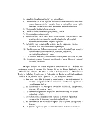 3.- La definición del uso del suelo y sus intensidades.
4.- La determinación de los aspectos ambientales, tales como la definición del
sistema de zonas verdes y espacios libres de protección y conservación
ambiental y la definición de los parámetros de calidad ambiental.
5.- El sistema de vialidad urbana primaria.
6.- La red de abastecimiento de agua potable y cloacas.
7.- El sistema de drenaje primario.
8.- El señalamiento de las áreas donde están ubicadas instalaciones de otros
servicios públicos y aquellas consideradas de alta peligrosidad,
delimitando su respectiva franja de seguridad.
9.- Definición, en el tiempo, de las acciones que los organismos públicos
realizarán en el ámbito determinado por el plan.
10.- La determinación de los equipamientos básicos de dotación de servicios
comunales tales como educativos, culturales, deportivos,
recreacionales, religiosos y otros.
11.- Las medidas económico-financieras necesarias para la ejecución del plan.
12.- Los demás aspectos técnicos o administrativos que el Ejecutivo Nacional
considere pertinentes.
De igual manera, los Planes Regionales de Ordenación del Territorio, son
enmarcados, según el Artículo 11, Capítulo III de los Planes Regionales de la
Ordenación del Territorio, del Título II sobre la Planificación de la Ordenación del
Territorio, de la Ley Orgánica para la Ordenación del Territorio, publicada en Gaceta
Oficial N˚ 3.238, de fecha 11 de Agosto de 1983, de la siguiente manera:
1.- Los usos a que debe destinarse prioritariamente el territorio regional, de
acuerdo a sus potencialidades económicas, condiciones específicas y
capacidades ecológicas;
2.- La localización de las principales actividades industriales, agropecuarias,
mineras y del sector servicios;
3.- Los lineamientos generales del proceso de urbanización y del sistema
regional de ciudades;
4.- El señalamiento de las expansiones sujetas a un régimen especial de
conservación, defensa y mejoramiento del ambiente;
5.- La armonización de los usos del espacio con los planes de seguridad y
defensa;
6.- Las políticas regionales para la administración de los recursos naturales;
 