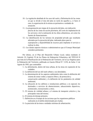 10.- La regulación detallada de los usos del suelo y Delimitación de las zonas
en que se divide el área del plan en razón de aquellos y, si fuere el
caso, la organización de la misma en perímetros o unidades de
actuación.
11.- La programación por etapas de la ejecución del plan, con indicación
precisa de las zonas de acción prioritaria, del costo de implantación de
los servicios o de la realización de las obras urbanísticas, así como las
fuentes de financiamiento.
12.- La identificación de los terrenos de propiedad privada que resultarán
afectados por la ejecución del plan, indicando plazo para la
expropiación y disponibilidad de recursos para implantar el servicio o
realizar la obra.
13.- Los demás aspectos técnicos o administrativos que el Consejo Municipal
considere pertinentes.
Por último, en el Plan del Desarrollo Urbano Local, indica mediante el
Artículo 19, Capítulo VI de los Planes de Ordenación Urbanística, del TITULO II
que trata de la Planificación de la Ordenación del Territorio, de la Ley Orgánica para
la Ordenación del Territorio, publicada en Gaceta Oficial N˚ 3.238, de fecha 11 de
Agosto de 1983, que contendrán:
1.- La delimitación, dentro del área urbana, de las áreas de expansión de las
ciudades;
2.- La definición del uso del suelo urbano y sus densidades;
3.- La determinación de los aspectos ambientales tales como la definición del
sistema de zonas verdes y espacios libres y de protección y
conservación ambiental, y la definición de los parámetros de calidad
ambiental;
4.- La ubicación de los edificios o instalaciones públicas y en especial, los
destinados a servicios de abastecimiento, educacionales deportivos,
asistenciales, recreacionales y otros;
5.- El sistema de vialidad urbana y el sistema de transporte colectivo y las
principales rutas del mismo;
6.- El sistema de drenaje primario;
7.- Definición en el tiempo de las acciones que los organismos públicos
realizarán en el ámbito determinado por el plan;
8.- La precisión de las áreas o unidades mínimas de urbanización;
 