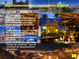 Es la capital del Departamento del Cuzco y además, está declarado en la constitución peruana como la  capital histórica  del país.   Antiguamente fue la capital del Imperio inca y una de las ciudades más importantes del Virreinato del Perú.  Suele se denominada como “Roma de América ” por la variedad de monumentos que posee. Departamentos mas importantes :  Cusco Plaza de armas 