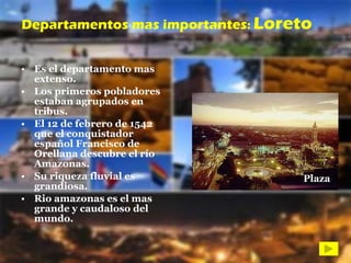 Es el departamento mas extenso. Los primeros pobladores estaban agrupados en tribus. El 12 de febrero de 1542 que el conquistador español Francisco de Orellana descubre el río Amazonas. Su riqueza fluvial es grandiosa. Rio amazonas es el mas grande y caudaloso del mundo. Departamentos mas importantes :  Loreto Plaza 