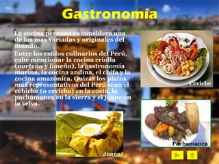 Gastronomía La cocina peruana es considera una de las mas variadas y originales del mundo.   Entre los estilos culinarios del Perú, cabe mencionar la cocina criolla ( norteña  y  limeña ), la gastronomía marina, la cocina andina, el chifa y la cocina amazónica. Quizás los platos más representativos del Perú sean el cebiche (o ceviche) en la costa, la pachamanca en la sierra y el juane en la selva.   Juane Ceviche Pachamanca 