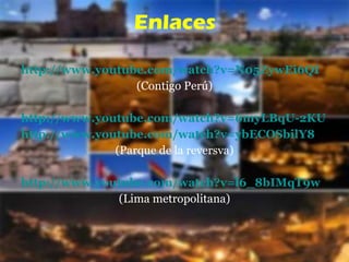 http://www.youtube.com/watch?v=N05ZywEi6QI (Contigo Perú) http://www.youtube.com/watch?v=6myLBqU-2KU http://www.youtube.com/watch?v=ybECOSbilY8 (Parque de la reversva) http://www.youtube.com/watch?v=l6_8bIMqT9w (Lima metropolitana) Enlaces 