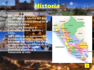Historia Situado en el extremo occidental de Amrica del Sur.  Tiene una extenso litoral en el Océano Pacífico  Limita con Ecuador y Colombia, Brasil, Bolivia y Chile.  Su territorio se compone de paisajes diversos; la puna, los páramos, los valles y las altas cumbres de la cordillera de los Andes separan la costa desértica al oeste y la Amazonia al este.  
