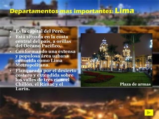 Es la capital del Perú.  Está situada en la costa central del país, a orillas del Océano Pacífico. Conformando una extensa y populosa área urbana conocida como Lima Metropolitana. Flanqueada por el desierto costero y extendida sobre los valles de tres ríos: el Chillón, el Rímac y el Lurín.  Departamentos mas importantes :  Lima Plaza de armas 