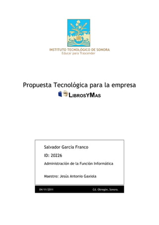 Propuesta Tecnológica para la empresa
                      LIBROSYMAS




        Salvador García Franco
        ID: 20226
        Administración de la Función Informática


        Maestro: Jesús Antonio Gaxiola


     04/11/2011                     Cd. Obregón, Sonora.
 