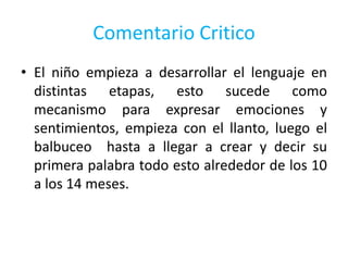 Comentario Critico
• El niño empieza a desarrollar el lenguaje en
distintas etapas, esto sucede como
mecanismo para expresar emociones y
sentimientos, empieza con el llanto, luego el
balbuceo hasta a llegar a crear y decir su
primera palabra todo esto alrededor de los 10
a los 14 meses.
 
