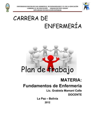 UNIVERSIDAD MAYOR DE SAN ANDRESFAC. DE HUMANIDADES Y CS. DE LA EDUCACIÓN
            CARRERA CS. DE EDUCACIÓN  UNIDAD DE POST GRADO
                   DIPLOMADO EN EDUCACIÓN SUPERIOR




CARRERA DE
         ENFERMERÍA




     Plan de trabajo
                       MATERIA:
       Fundamentos de Enfermeria
                              Lic. Grabiela Mamani Calle
                                              DOCENTE
                       La Paz – Bolivia
                                2012
 