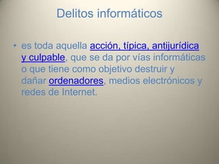 Delitos informáticos
• es toda aquella acción, típica, antijurídica
y culpable, que se da por vías informáticas
o que tiene como objetivo destruir y
dañar ordenadores, medios electrónicos y
redes de Internet.

 