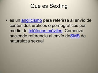 Que es Sexting
• es un anglicismo para referirse al envío de
contenidos eróticos o pornográficos por
medio de teléfonos móviles. Comenzó
haciendo referencia al envío deSMS de
naturaleza sexual

 