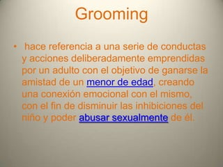 Grooming
• hace referencia a una serie de conductas
y acciones deliberadamente emprendidas
por un adulto con el objetivo de ganarse la
amistad de un menor de edad, creando
una conexión emocional con el mismo,
con el fin de disminuir las inhibiciones del
niño y poder abusar sexualmente de él.

 