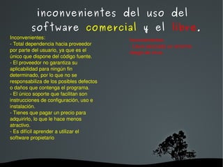 inconvenientes del uso del software  comercial  y el  libre . Inconvenientes: - Total dependencia hacia proveedor por parte del usuario, ya que es el único que dispone del código fuente. - El proveedor no garantiza su aplicabilidad para ningún fin determinado, por lo que no se responsabiliza de los posibles defectos o daños que contenga el programa. - El único soporte que facilitan son instrucciones de configuración, uso e instalación. - Tienes que pagar un precio para adquirirlo, lo que le hace menos atractivo. - Es difícil aprender a utilizar el software propietario Inconvenientes: - Lleva asociado un enorme riesgo de virus. 
