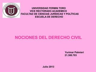 UNIVERSIDAD FERMIN TORO
VICE RECTORADO ACADEMICO
FACULTAD DE CIENCIAS JURÍDICAS Y POLÍTICAS
ESCUELA DE DERECHO
NOCIONES DEL DERECHO CIVIL
Yurimar Palmieri
21.300.703
Julio 2013
 