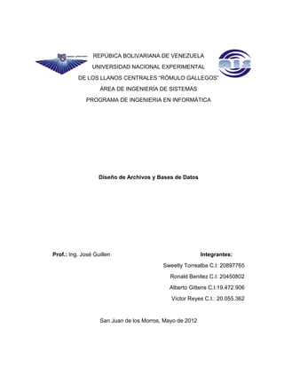 REPÚBICA BOLIVARIANA DE VENEZUELA
UNIVERSIDAD NACIONAL EXPERIMENTAL
DE LOS LLANOS CENTRALES “RÓMULO GALLEGOS”
ÁREA DE INGENIERÍA DE SISTEMAS
PROGRAMA DE INGENIERIA EN INFORMÁTICA
Diseño de Archivos y Bases de Datos
Prof.: Ing. José Guillen Integrantes:
Sweetly Torrealba C.I: 20897765
Ronald Benitez C.I: 20450802
Alberto Gittens C.I:19.472.906
Víctor Reyes C.I.: 20.055.362
San Juan de los Morros, Mayo de 2012
 