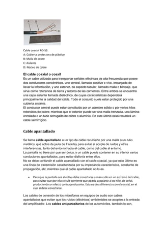 Cable coaxial RG-59.
A: Cubierta protectora de plástico
B: Malla de cobre
C: Aislante
D: Núcleo de cobre
El cable coaxial o coaxil
Es un cable utilizado para transportar señales eléctricas de alta frecuencia que posee
dos conductores concéntricos, uno central, llamado positivo o vivo, encargado de
llevar la información, y uno exterior, de aspecto tubular, llamado malla o blindaje, que
sirve como referencia de tierra y retorno de las corrientes. Entre ambos se encuentra
una capa aislante llamada dieléctrico, de cuyas características dependerá
principalmente la calidad del cable. Todo el conjunto suele estar protegido por una
cubierta aislante.
El conductor central puede estar constituido por un alambre sólido o por varios hilos
retorcidos de cobre; mientras que el exterior puede ser una malla trenzada, una lámina
enrollada o un tubo corrugado de cobre o aluminio. En este último caso resultará un
cable semirrígido.
Cable apantallado
Se llama cable apantallado a un tipo de cable recubierto por una malla o un tubo
metálico, que actúa de jaula de Faraday para evitar el acople de ruidos y otras
interferencias, tanto del entorno hacia el cable, como del cable al entorno.
La pantalla no tiene por que ser única, y un cable puede contener en su interior varios
conductores apantallados, para evitar diafonía entre ellos.
No se debe confundir el cable apantallado con el cable coaxial, ya que este último es
una línea de transmisión caracterizada por su impedancia característica, constante de
propagación, etc; mientras que el cable apantallado no lo es.
 Para que la pantalla sea efectiva debe conectarse a masa sólo en un extremo del cable,
para evitar que por ella circule corriente que podría acoplarse a los hilos de señal,
produciendo un efecto contraproducente. Esta es otra diferencia con el coaxial, en el
cual sí debe conectarse.
Los cables de conexión de los micrófonos en equipos de audio son cables
apantallados que evitan que los ruidos (eléctricos) ambientales se acoplen a la entrada
del amplificador. Los cables antiparasitarios de los automóviles, también lo son,
 