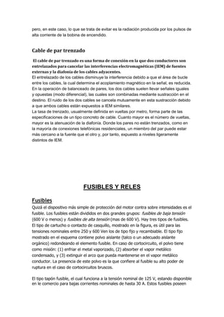pero, en este caso, lo que se trata de evitar es la radiación producida por los pulsos de
alta corriente de la bobina de encendido.
Cable de par trenzado
El cable de par trenzado es una forma de conexión en la que dos conductores son
entrelazados para cancelar las interferencias electromagnéticas (IEM) de fuentes
externas y la diafonía de los cables adyacentes.
El entrelazado de los cables disminuye la interferencia debido a que el área de bucle
entre los cables, la cual determina el acoplamiento magnético en la señal, es reducida.
En la operación de balanceado de pares, los dos cables suelen llevar señales iguales
y opuestas (modo diferencial), las cuales son combinadas mediante sustracción en el
destino. El ruido de los dos cables se cancela mutuamente en esta sustracción debido
a que ambos cables están expuestos a IEM similares.
La tasa de trenzado, usualmente definida en vueltas por metro, forma parte de las
especificaciones de un tipo concreto de cable. Cuanto mayor es el número de vueltas,
mayor es la atenuación de la diafonía. Donde los pares no están trenzados, como en
la mayoría de conexiones telefónicas residenciales, un miembro del par puede estar
más cercano a la fuente que el otro y, por tanto, expuesto a niveles ligeramente
distintos de IEM.
FUSIBLES Y RELES
Fusibles
Quizá el dispositivo más simple de protección del motor contra sobre intensidades es el
fusible. Los fusibles están divididos en dos grandes grupos: fusibles de baja tensión
(600 V o menos) y fusibles de alta tensión (mas de 600 V). Hay tres tipos de fusibles.
El tipo de cartucho o contacto de casquillo, mostrado en la figura, es útil para las
tensiones nominales entre 250 y 600 Ven los de tipo fijo y recambiable. El tipo fijo
mostrado en el esquema contiene polvo aislante (talco o un adecuado aislante
orgánico) redondeando el elemento fusible. En caso de cortocircuito, el polvo tiene
como misión: (1) enfriar el metal vaporizado, (2) absorber el vapor metálico
condensado, y (3) extinguir el arco que pueda mantenerse en el vapor metálico
conductor. La presencia de este polvo es la que confiere al fusible su alto poder de
ruptura en el caso de cortocircuitos bruscos.
El tipo tapón fusible, el cual funciona a la tensión nominal de 125 V, estando disponible
en le comercio para bajas corrientes nominales de hasta 30 A. Estos fusibles poseen
 