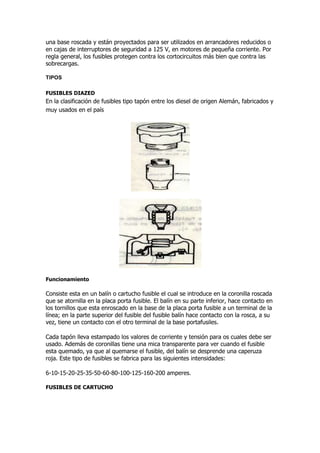 una base roscada y están proyectados para ser utilizados en arrancadores reducidos o
en cajas de interruptores de seguridad a 125 V, en motores de pequeña corriente. Por
regla general, los fusibles protegen contra los cortocircuitos más bien que contra las
sobrecargas.
TIPOS
FUSIBLES DIAZED
En la clasificación de fusibles tipo tapón entre los diesel de origen Alemán, fabricados y
muy usados en el país
Funcionamiento
Consiste esta en un balín o cartucho fusible el cual se introduce en la coronilla roscada
que se atornilla en la placa porta fusible. El balín en su parte inferior, hace contacto en
los tornillos que esta enroscado en la base de la placa porta fusible a un terminal de la
línea; en la parte superior del fusible del fusible balín hace contacto con la rosca, a su
vez, tiene un contacto con el otro terminal de la base portafusiles.
Cada tapón lleva estampado los valores de corriente y tensión para os cuales debe ser
usado. Además de coronillas tiene una mica transparente para ver cuando el fusible
esta quemado, ya que al quemarse el fusible, del balín se desprende una caperuza
roja. Este tipo de fusibles se fabrica para las siguientes intensidades:
6-10-15-20-25-35-50-60-80-100-125-160-200 amperes.
FUSIBLES DE CARTUCHO
 