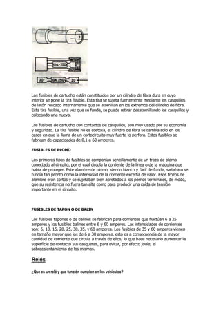 Los fusibles de cartucho están constituidos por un cilindro de fibra dura en cuyo
interior se pone la tira fusible. Esta tira se sujeta fuertemente mediante los casquillos
de latón roscado internamente que se atornillan en los extremos del cilindro de fibra.
Esta tira fusible, una vez que se funde, se puede retirar desatornillando los casquillos y
colocando una nueva.
Los fusibles de cartucho con contactos de casquillos, son muy usado por su economía
y seguridad. La tira fusible no es costosa, el cilindro de fibra se cambia solo en los
casos en que la llama de un cortocircuito muy fuerte lo perfora. Estos fusibles se
fabrican de capacidades de 0,1 a 60 amperes.
FUSIBLES DE PLOMO
Los primeros tipos de fusibles se componían sencillamente de un trozo de plomo
conectado al circuito, por el cual circula la corriente de la línea o de la maquina que
había de proteger. Este alambre de plomo, siendo blanco y fácil de fundir, saltaba o se
fundía tan pronto como la intensidad de la corriente excedía de valor. Esos trozos de
alambre eran cortos y se sujetaban bien apretados a los pernos terminales, de modo,
que su resistencia no fuera tan alta como para producir una caída de tensión
importante en el circuito.
FUSIBLES DE TAPON O DE BALIN
Los fusibles tapones o de balines se fabrican para corrientes que fluctúan 6 a 25
amperes y los fusibles balines entre 6 y 60 amperes. Las intensidades de corrientes
son: 6, 10, 15, 20, 25, 30, 35, y 60 amperes. Los fusibles de 35 y 60 amperes vienen
en tamaño mayor que los de 6 a 30 amperes, esto es a consecuencia de la mayor
cantidad de corriente que circula a través de ellos, lo que hace necesario aumentar la
superficie de contacto sus casquetes, para evitar, por efecto joule, el
sobrecalentamiento de los mismos.
Relés
¿Que es un relé y que función cumplen en los vehículos?
 