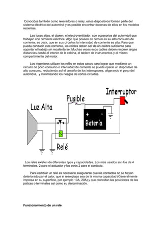 Conocidos también como relevadores o relay, estos dispositivos forman parte del
sistema eléctrico del automóvil y es posible encontrar docenas de ellos en los modelos
recientes.
Las luces altas, el claxon, el electroventilador, son accesorios del automóvil que
trabajan con corriente eléctrica. Algo que poseen en común es su alto consumo de
corriente, es decir, que en sus circuitos la intensidad de corriente es alta. Para que
pueda conducir esta corriente, los cables deben ser de un calibre suficiente para
soportar el trabajo sin recalentarse. Muchas veces esos cables deben recorrer largas
distancias desde el interior de la cabina, el tablero de instrumentos y el mismo
compartimiento del motor.
Los ingenieros utilizan los relés en estos casos para lograr que mediante un
circuito de poco consumo o intensidad de corriente se pueda operar un dispositivo de
alto consumo, reduciendo así el tamaño de los interruptores, aligerando el peso del
automóvil, y minimizando los riesgos de cortos circuitos.
Los relés existen de diferentes tipos y capacidades. Los más usados son los de 4
terminales, 2 para el actuador y los otros 2 para el contacto.
Para cambiar un relé es necesario asegurarse que los contactos no se hayan
deteriorado por el calor, que el reemplazo sea de la misma capacidad (Generalmente
impresa en su superficie, por ejemplo 10A, 20A) y que coincidan las posiciones de las
paticas o terminales así como su denominación.
Funcionamiento de un relé
 