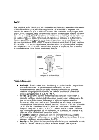 Focos
Las lamparas están constituidas por un filamento de tungsteno o wolframio que se une
a dos terminales soporte; el filamento y parte de los terminales se alojan en una
ampolla de vidrio en la que se ha hecho el vacío y se ha llenado con algún gas inerte
(argón, neón, nitrógeno, etc.); los terminales aislados e inmersos en material cerámico
se sacan a un casquillo, éste constituye el soporte de la lampara y lleva los elementos
de sujeción (tetones, rosca, hendiduras, etc.) por donde se sujeta al portalámparas.
Cuando por el filamento pasa la corriente eléctrica éste se pone incandescente a
elevada temperatura (2000 a 3000ºC) desprendiendo gran cantidad de Luz y calor por
lo que se las conoce como lámparas de incandescencia; en el automóvil se emplean
varios tipos aunque todos están normalizados y según el empleo reciben el nombre,
pudiendo ser para: faros, pilotos, interiores y testigos.
Tipos de lamparas:
 Plafón (1): Su ampolla de vidrio es tubular y va provista de dos casquillos en
ambos extremos en los que se conecta el filamento. Se utiliza
fundamentalmente en luces de techo (interior), iluminación de guantera,
maletero y algún piloto de matricula. Se fabrican en diversos tamaños de
ampolla para potencias de 3, 5, 10 y 15 W.
 Pilotos (2): La forma esférica de la ampolla se alarga en su unión con el
casquillo metálico, provisto de 2 tetones que encajan en un portalámparas de
tipo bayoneta. Este modelo de lampara se utiliza en luces de posición,
iluminación, stop, marcha atrás, etc. Para aplicación a luces de posición se
utilizan preferentemente la de ampolla esférica y filamento único, con potencias
de 5 o 6 W. En luces de señalización, stop, etc., se emplean las de ampolla
alargada con potencia de 15, 18 y 21 W. En otras aplicaciones se usan este
tipo de lamparas provistas de dos filamentos, en cuyo caso, los tetones de su
casquillo están posicionados a distintas alturas.
 Control (3): Disponen un casquillo con dos tetones simétricos y ampolla
esférica o tubular. Se utilizan como luces testigo de funcionamiento de diversos
aparatos eléctricos, con potencias de 2 a 6 W.
 Lancia (4): Este tipo de lampara es similar al anterior, pero su casquillo es mas
estrecho y los tetones se que esta provisto son alargados en lugar de
 