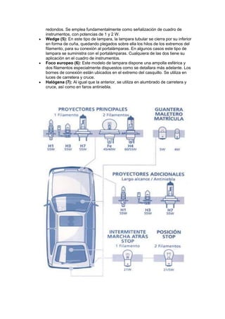 redondos. Se emplea fundamentalmente como señalización de cuadro de
instrumentos, con potencias de 1 y 2 W.
 Wedge (5): En este tipo de lampara, la lampara tubular se cierra por su inferior
en forma de cuña, quedando plegados sobre ella los hilos de los extremos del
filamento, para su conexión al portalámparas. En algunos casos este tipo de
lampara se suministra con el portalámparas. Cualquiera de las dos tiene su
aplicación en el cuadro de instrumentos.
 Foco europeo (6): Este modelo de lampara dispone una ampolla esférica y
dos filamentos especialmente dispuestos como se detallara más adelante. Los
bornes de conexión están ubicados en el extremo del casquillo. Se utiliza en
luces de carretera y cruce.
 Halógena (7): Al igual que la anterior, se utiliza en alumbrado de carretera y
cruce, así como en faros antiniebla.
 